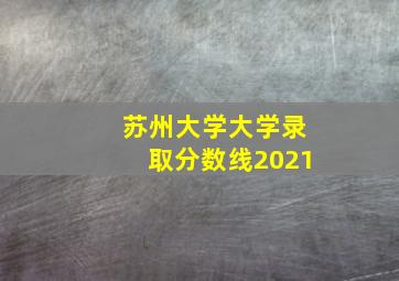 苏州大学大学录取分数线2021