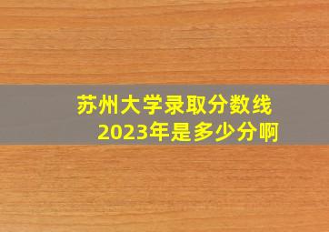 苏州大学录取分数线2023年是多少分啊