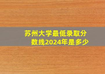 苏州大学最低录取分数线2024年是多少