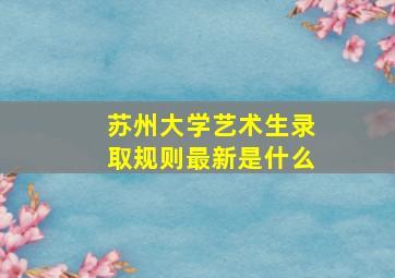 苏州大学艺术生录取规则最新是什么