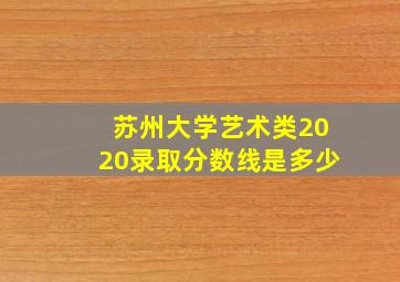 苏州大学艺术类2020录取分数线是多少