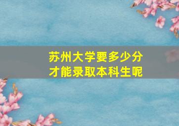 苏州大学要多少分才能录取本科生呢