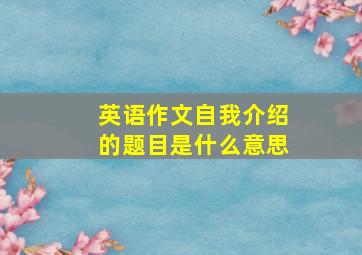 英语作文自我介绍的题目是什么意思