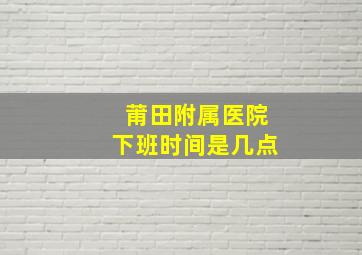 莆田附属医院下班时间是几点