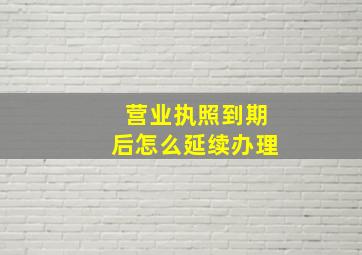 营业执照到期后怎么延续办理