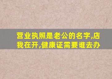 营业执照是老公的名字,店我在开,健康证需要谁去办