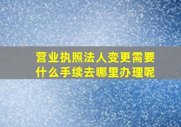 营业执照法人变更需要什么手续去哪里办理呢