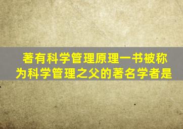 著有科学管理原理一书被称为科学管理之父的著名学者是