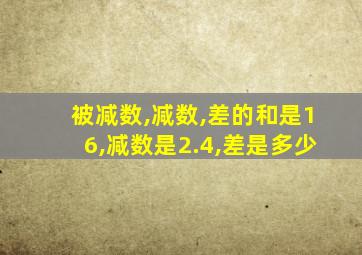 被减数,减数,差的和是16,减数是2.4,差是多少