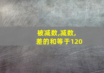 被减数,减数,差的和等于120