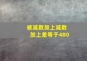 被减数加上减数加上差等于480