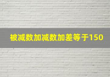 被减数加减数加差等于150