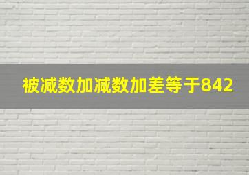 被减数加减数加差等于842