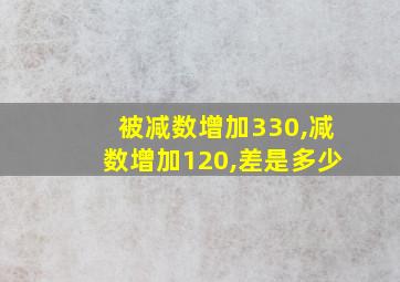 被减数增加330,减数增加120,差是多少