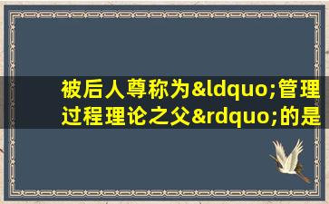 被后人尊称为“管理过程理论之父”的是