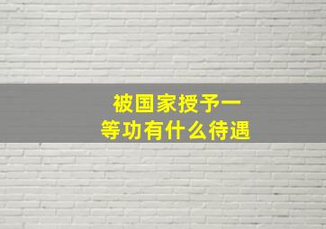 被国家授予一等功有什么待遇