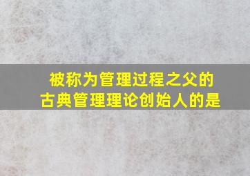 被称为管理过程之父的古典管理理论创始人的是