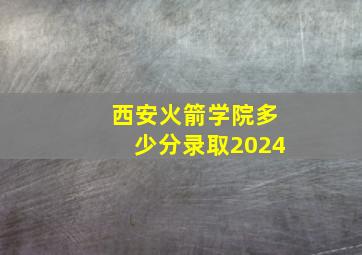 西安火箭学院多少分录取2024