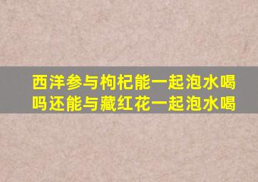 西洋参与枸杞能一起泡水喝吗还能与藏红花一起泡水喝