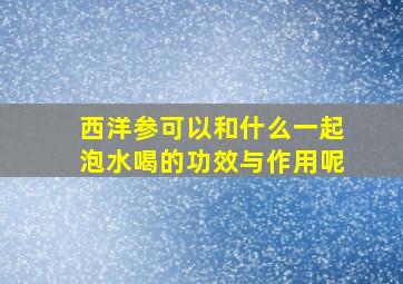 西洋参可以和什么一起泡水喝的功效与作用呢