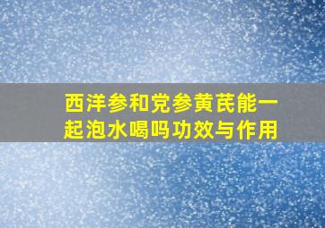 西洋参和党参黄芪能一起泡水喝吗功效与作用