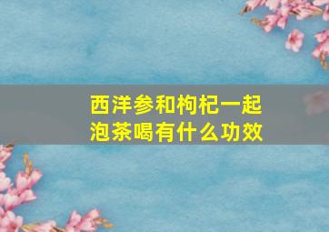 西洋参和枸杞一起泡茶喝有什么功效