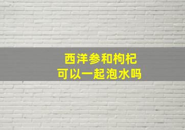 西洋参和枸杞可以一起泡水吗