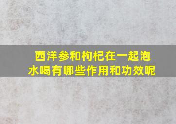 西洋参和枸杞在一起泡水喝有哪些作用和功效呢