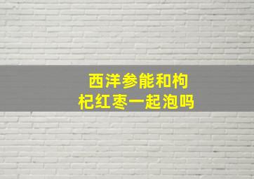 西洋参能和枸杞红枣一起泡吗