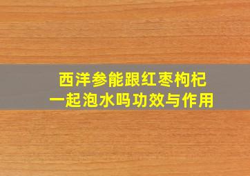 西洋参能跟红枣枸杞一起泡水吗功效与作用