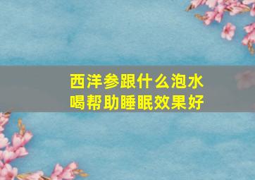 西洋参跟什么泡水喝帮助睡眠效果好