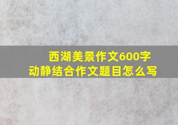 西湖美景作文600字动静结合作文题目怎么写