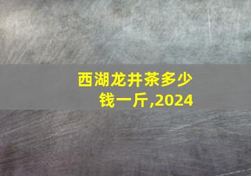 西湖龙井茶多少钱一斤,2024