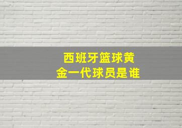 西班牙篮球黄金一代球员是谁