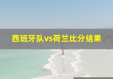 西班牙队vs荷兰比分结果