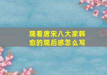 观看唐宋八大家韩愈的观后感怎么写