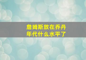 詹姆斯放在乔丹年代什么水平了