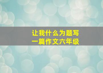 让我什么为题写一篇作文六年级