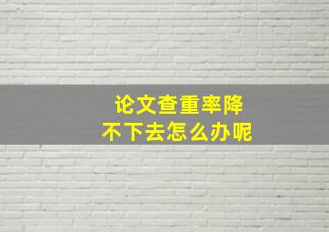 论文查重率降不下去怎么办呢