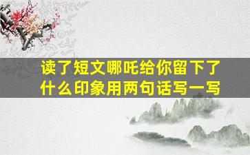 读了短文哪吒给你留下了什么印象用两句话写一写