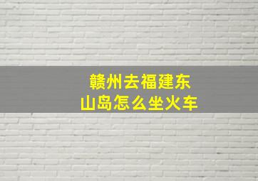 赣州去福建东山岛怎么坐火车