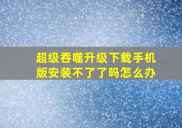 超级吞噬升级下载手机版安装不了了吗怎么办