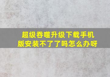 超级吞噬升级下载手机版安装不了了吗怎么办呀