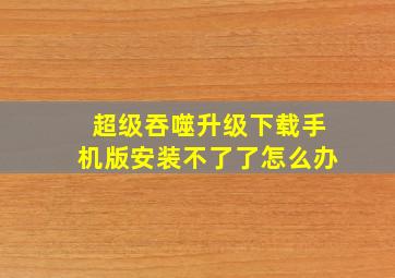 超级吞噬升级下载手机版安装不了了怎么办