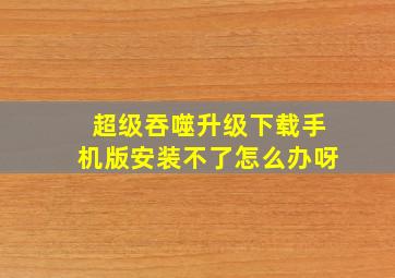 超级吞噬升级下载手机版安装不了怎么办呀