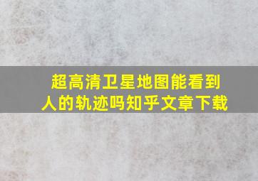 超高清卫星地图能看到人的轨迹吗知乎文章下载