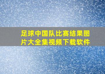 足球中国队比赛结果图片大全集视频下载软件