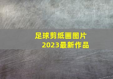 足球剪纸画图片2023最新作品