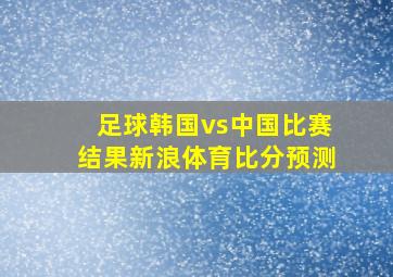 足球韩国vs中国比赛结果新浪体育比分预测