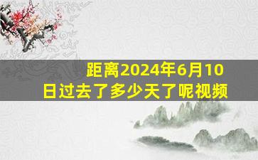 距离2024年6月10日过去了多少天了呢视频